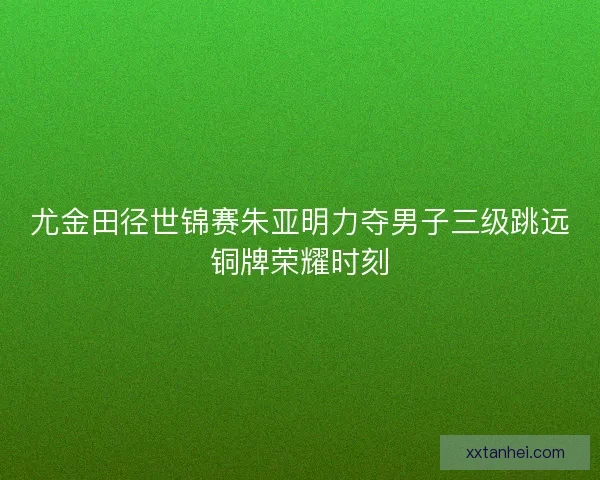 尤金田径世锦赛朱亚明力夺男子三级跳远铜牌荣耀时刻